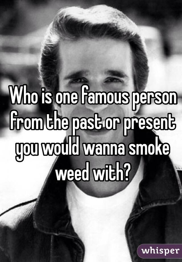 Who is one famous person from the past or present you would wanna smoke weed with?
