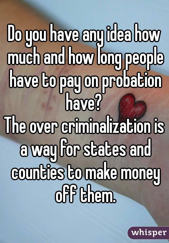 Do you have any idea how much and how long people have to pay on probation have? 
The over criminalization is a way for states and counties to make money off them.