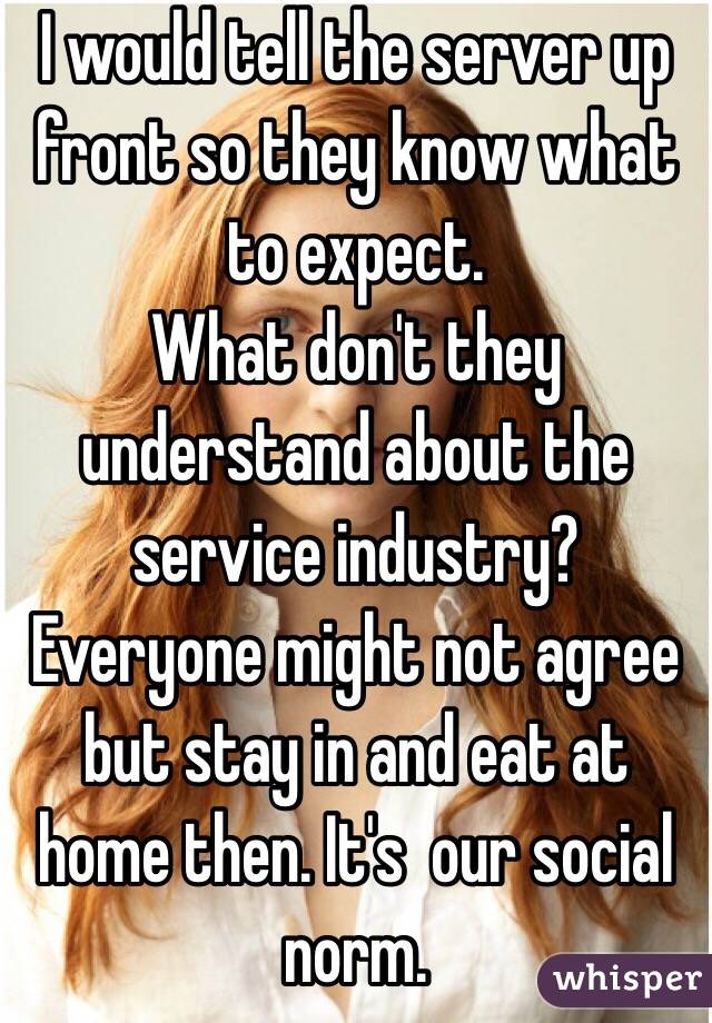 I would tell the server up front so they know what to expect. 
What don't they understand about the service industry? Everyone might not agree but stay in and eat at home then. It's  our social norm. 
