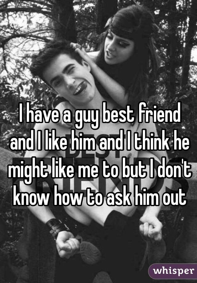I have a guy best friend and I like him and I think he might like me to but I don't know how to ask him out