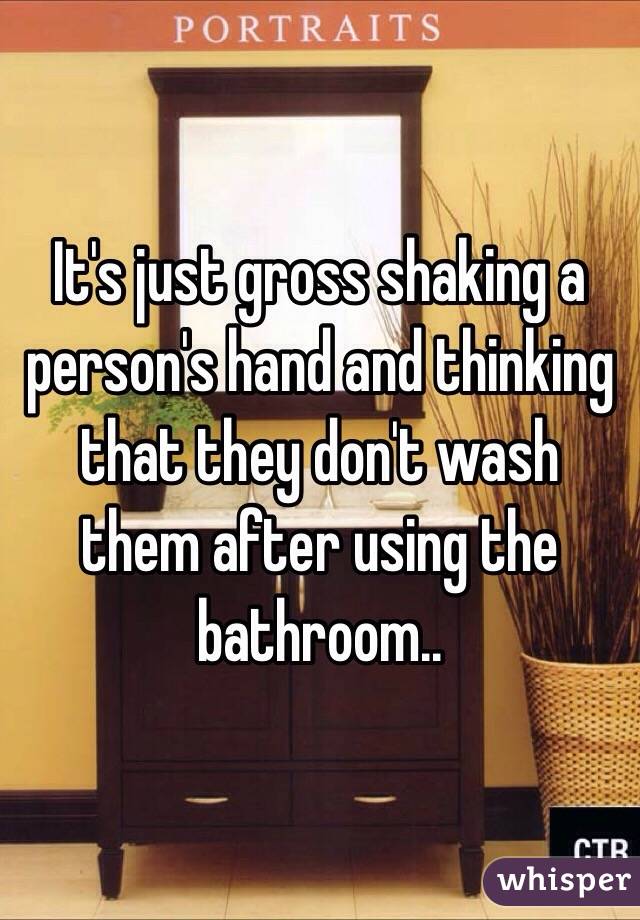 It's just gross shaking a person's hand and thinking that they don't wash them after using the bathroom..