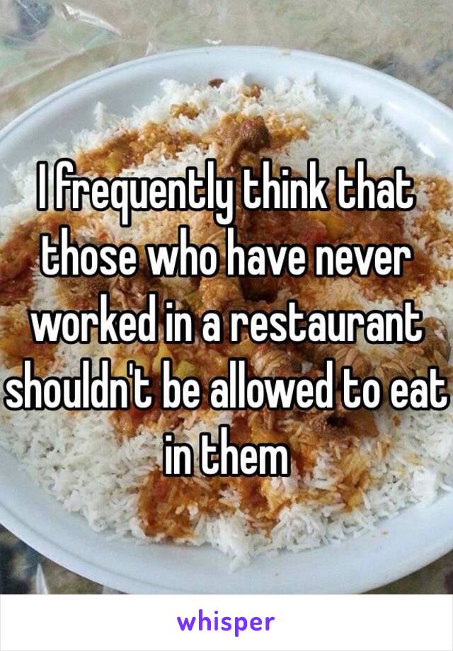 I frequently think that those who have never worked in a restaurant shouldn't be allowed to eat in them 