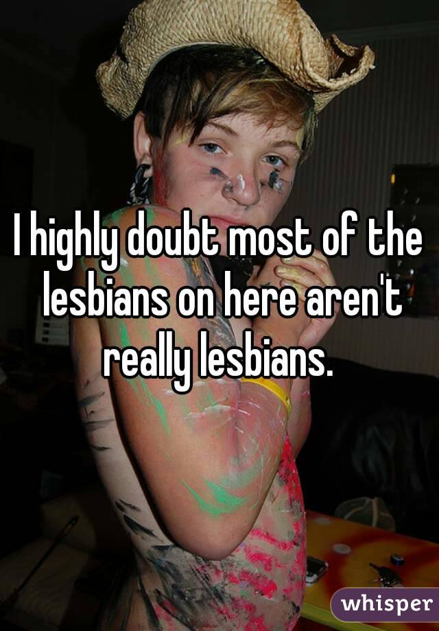 I highly doubt most of the lesbians on here aren't really lesbians. 