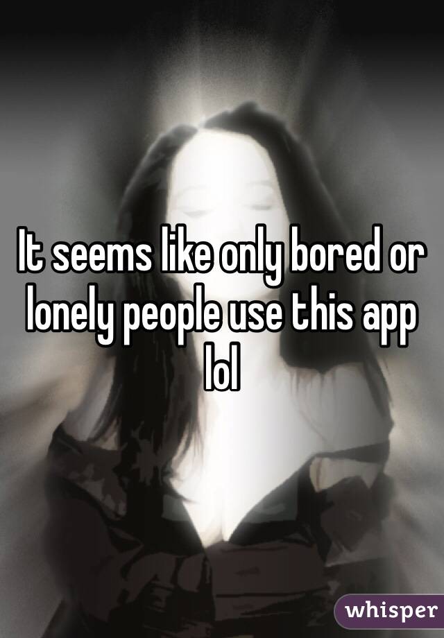 It seems like only bored or lonely people use this app lol