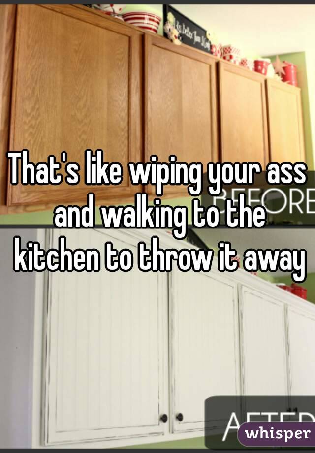 That's like wiping your ass and walking to the kitchen to throw it away