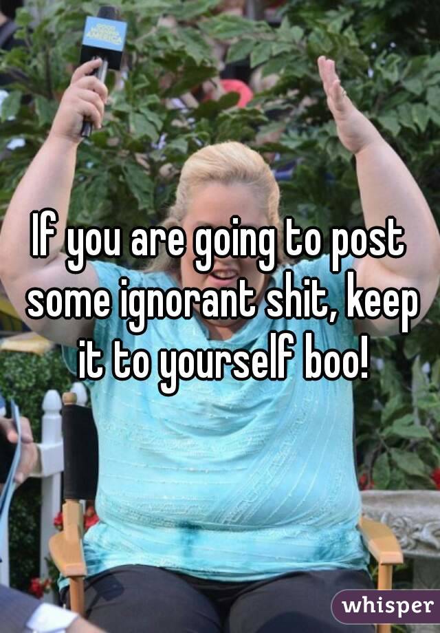 If you are going to post some ignorant shit, keep it to yourself boo!
