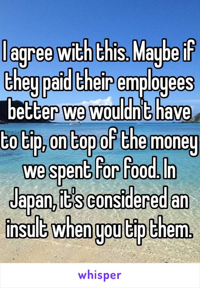 I agree with this. Maybe if they paid their employees better we wouldn't have to tip, on top of the money we spent for food. In Japan, it's considered an insult when you tip them. 