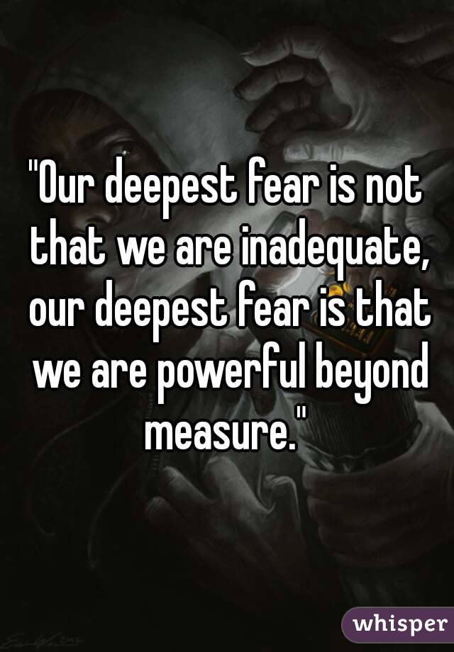 "Our deepest fear is not that we are inadequate, our deepest fear is that we are powerful beyond measure." 