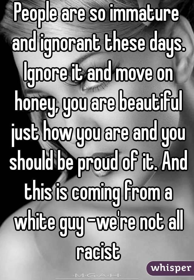 People are so immature and ignorant these days. Ignore it and move on honey, you are beautiful just how you are and you should be proud of it. And this is coming from a white guy -we're not all racist