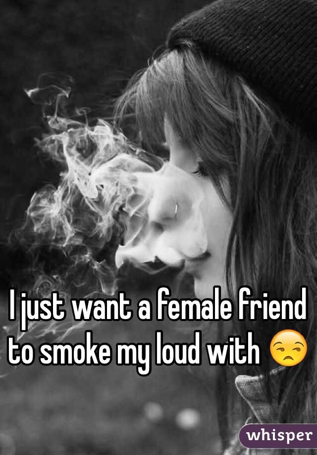 I just want a female friend to smoke my loud with 😒 