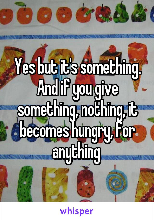 Yes but it's something. And if you give something, nothing, it becomes hungry, for anything 