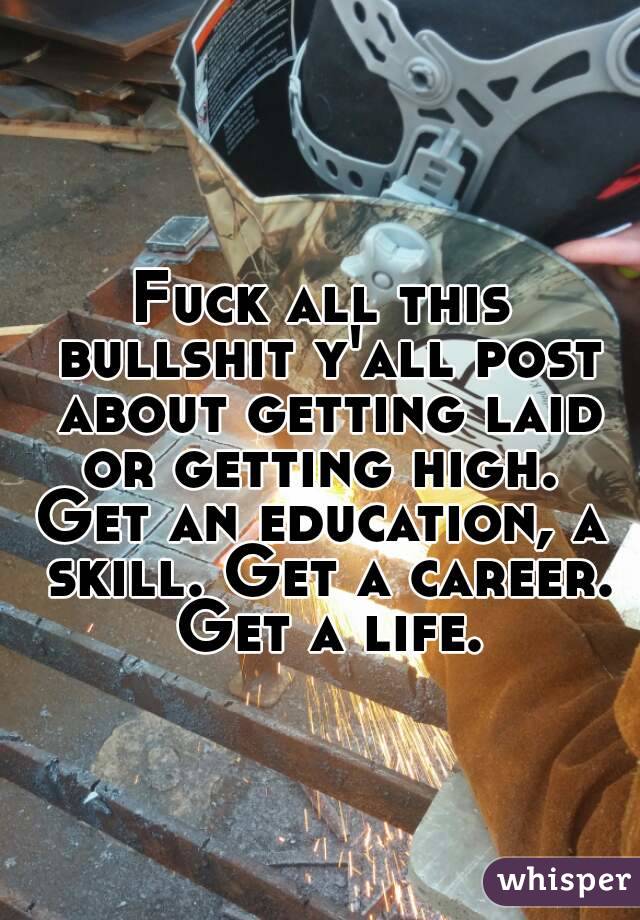 Fuck all this bullshit y'all post about getting laid or getting high. 
Get an education, a skill. Get a career. Get a life.