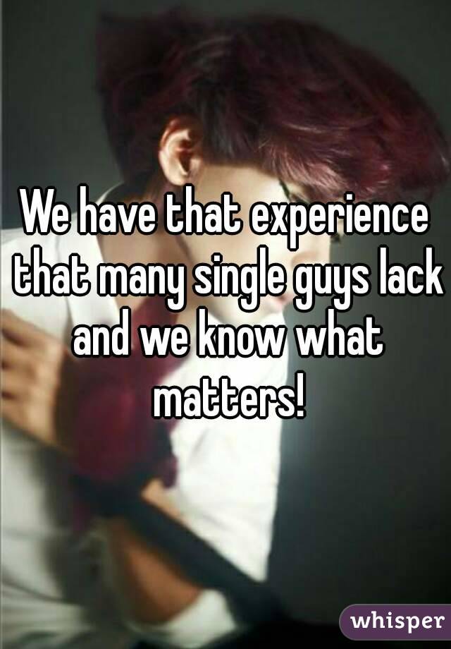 We have that experience that many single guys lack and we know what matters!