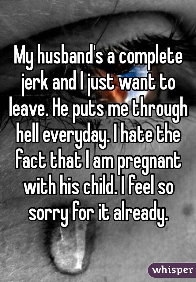 My husband's a complete 
jerk and I just want to 
leave. He puts me through 
hell everyday. I hate the 
fact that I am pregnant 
with his child. I feel so 
sorry for it already.