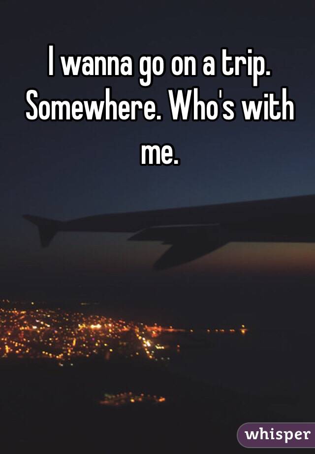 I wanna go on a trip. Somewhere. Who's with me.