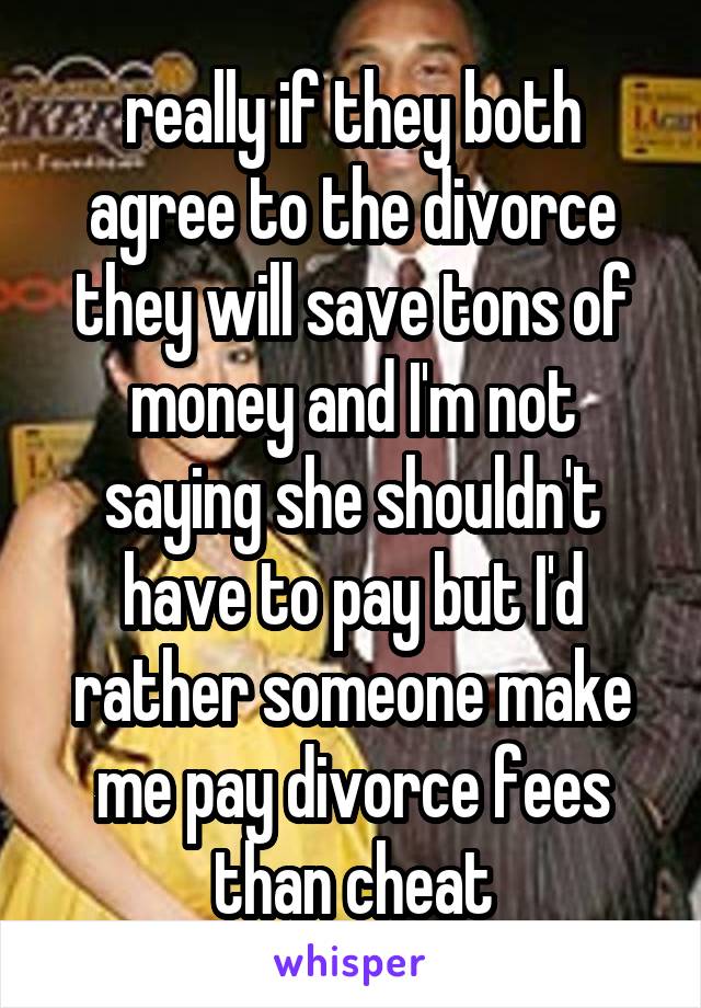 really if they both agree to the divorce they will save tons of money and I'm not saying she shouldn't have to pay but I'd rather someone make me pay divorce fees than cheat