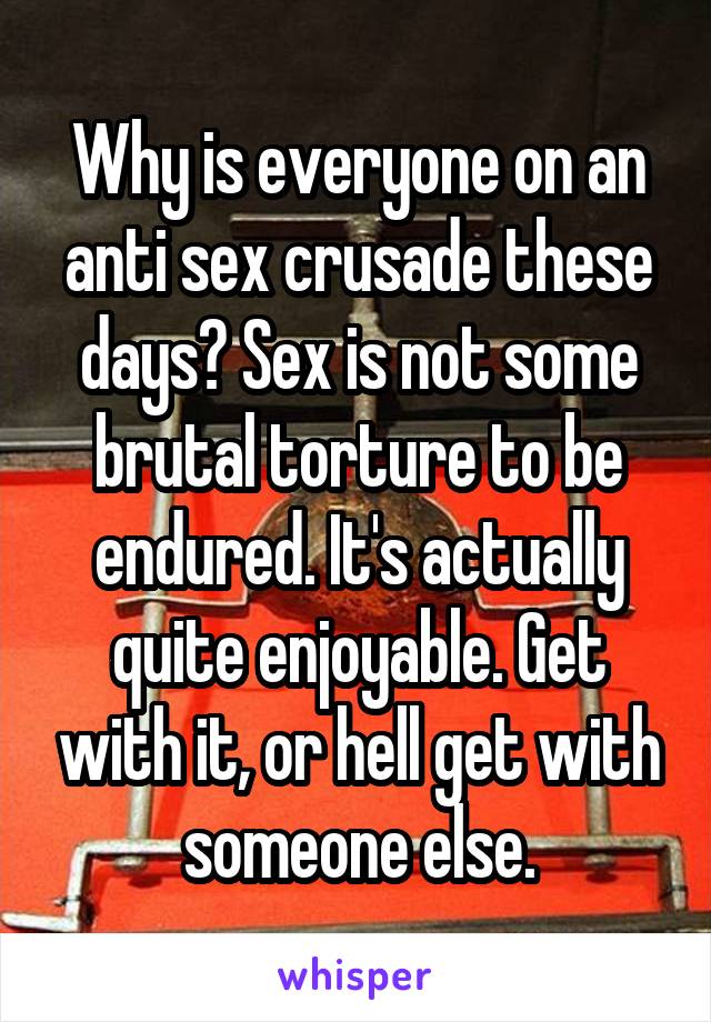 Why is everyone on an anti sex crusade these days? Sex is not some brutal torture to be endured. It's actually quite enjoyable. Get with it, or hell get with someone else.