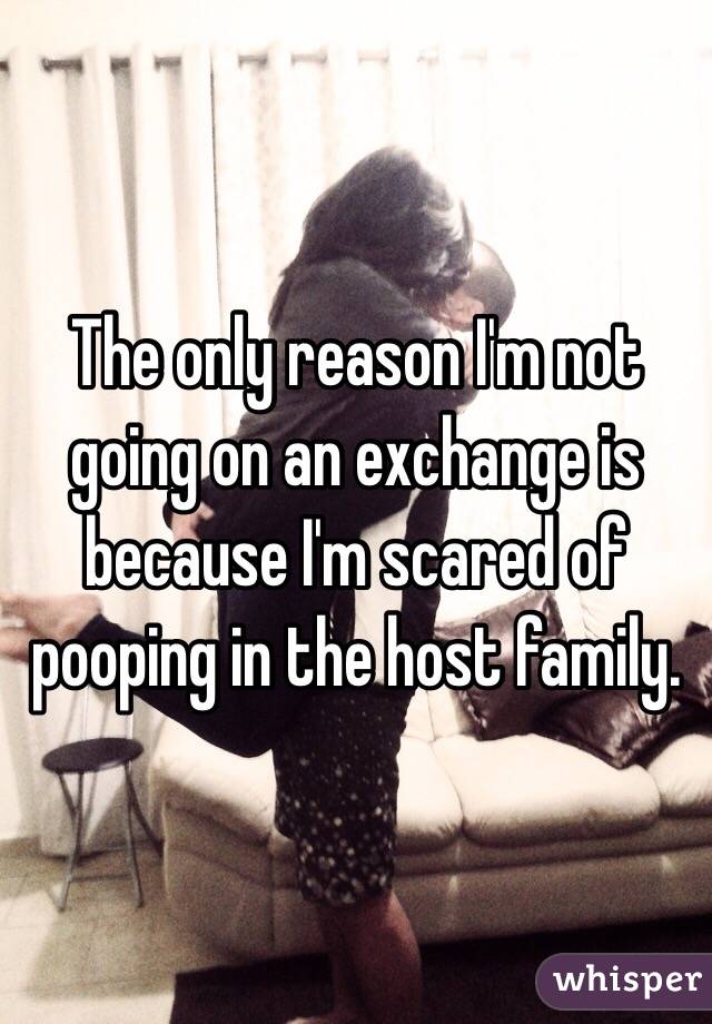 The only reason I'm not going on an exchange is because I'm scared of pooping in the host family.