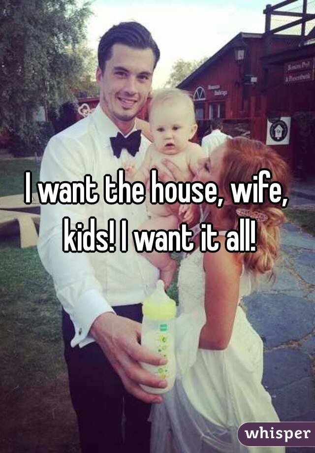 I want the house, wife, kids! I want it all!