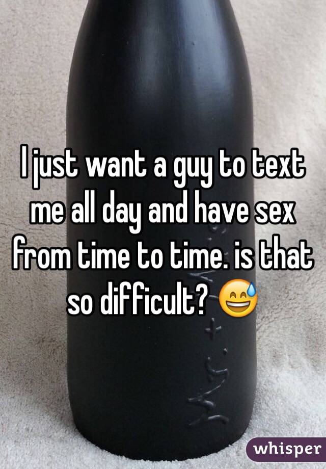 I just want a guy to text me all day and have sex from time to time. is that so difficult? 😅