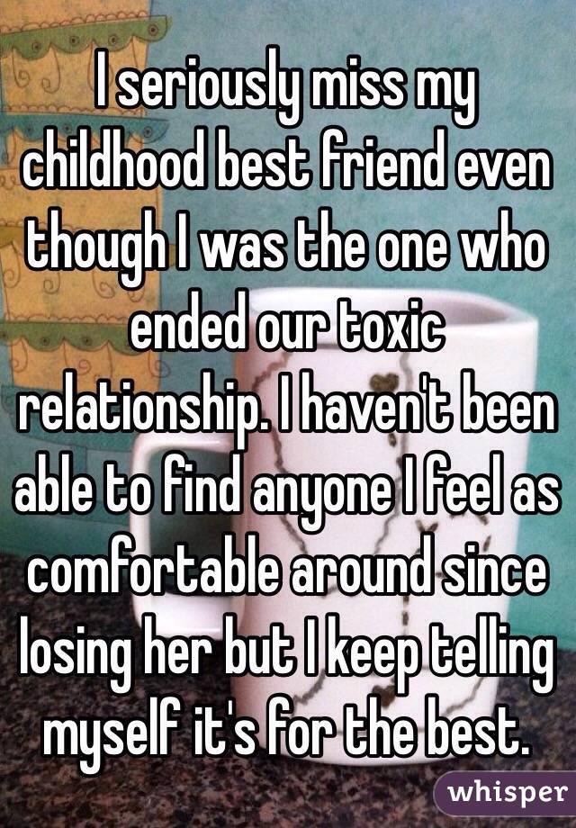 I seriously miss my childhood best friend even though I was the one who ended our toxic relationship. I haven't been able to find anyone I feel as comfortable around since losing her but I keep telling myself it's for the best.