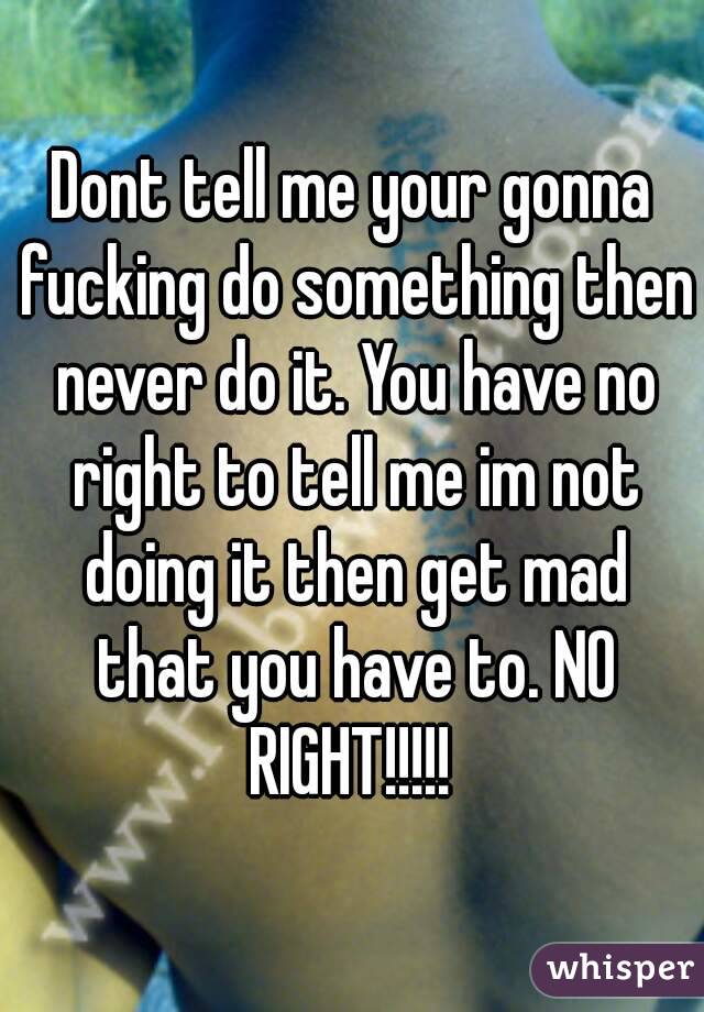 Dont tell me your gonna fucking do something then never do it. You have no right to tell me im not doing it then get mad that you have to. NO RIGHT!!!!! 