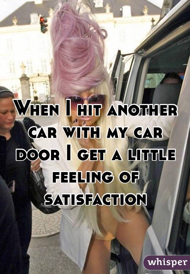 When I hit another car with my car door I get a little feeling of satisfaction 