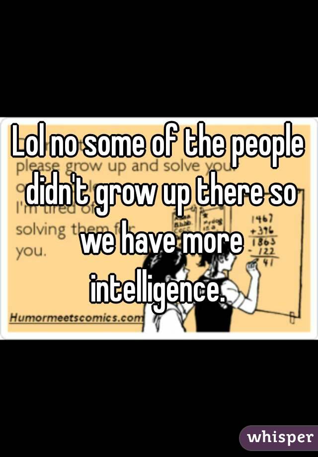 Lol no some of the people didn't grow up there so we have more intelligence. 