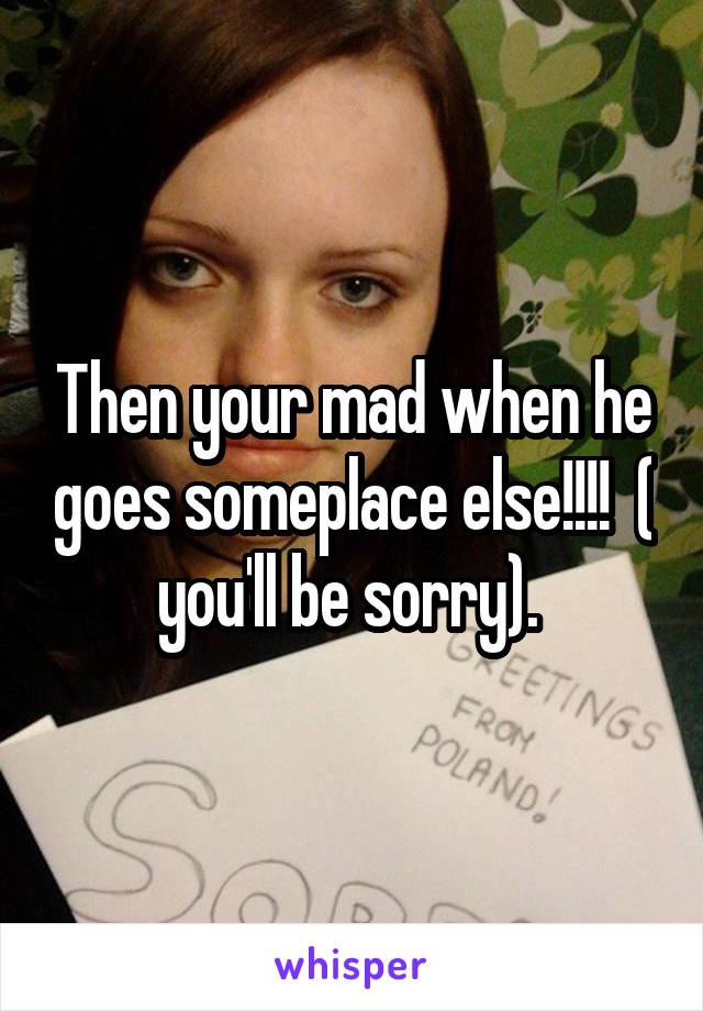 Then your mad when he goes someplace else!!!!  ( you'll be sorry). 