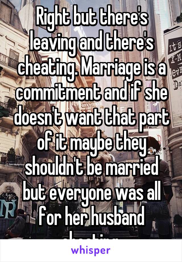 Right but there's leaving and there's cheating. Marriage is a commitment and if she doesn't want that part of it maybe they shouldn't be married but everyone was all for her husband cheating 