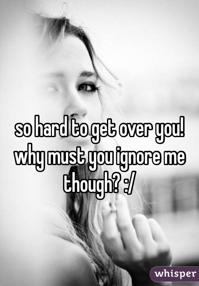 so hard to get over you! why must you ignore me though? :/