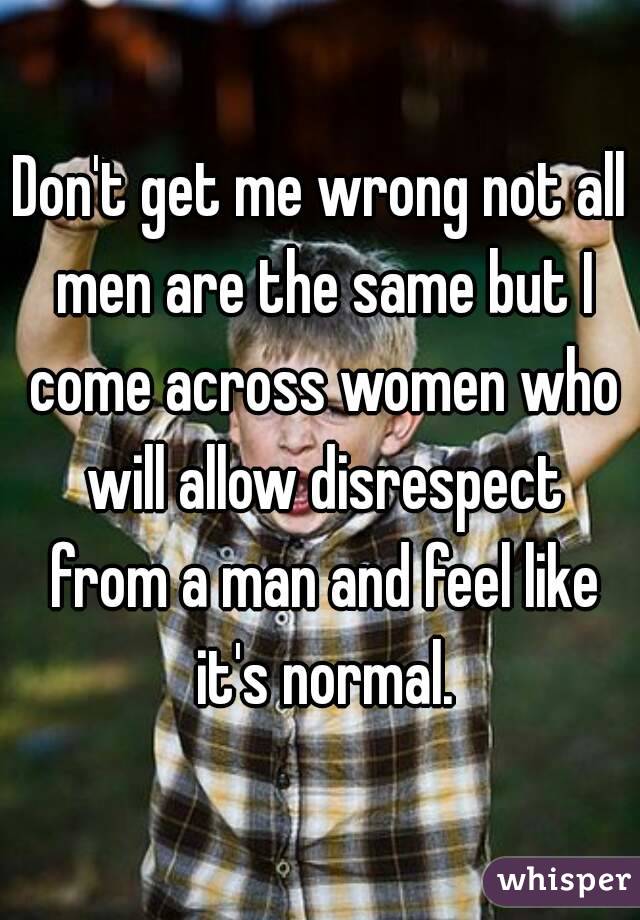 Don't get me wrong not all men are the same but I come across women who will allow disrespect from a man and feel like it's normal.