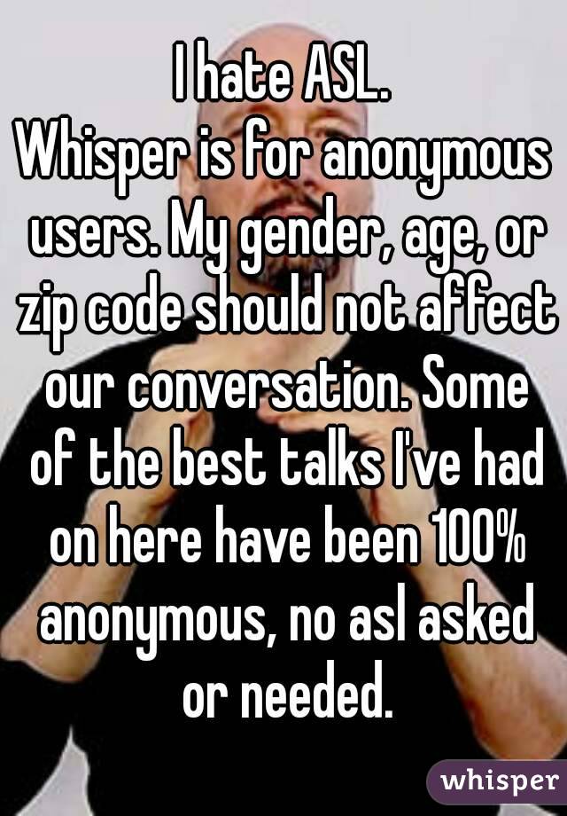 I hate ASL.
Whisper is for anonymous users. My gender, age, or zip code should not affect our conversation. Some of the best talks I've had on here have been 100% anonymous, no asl asked or needed.