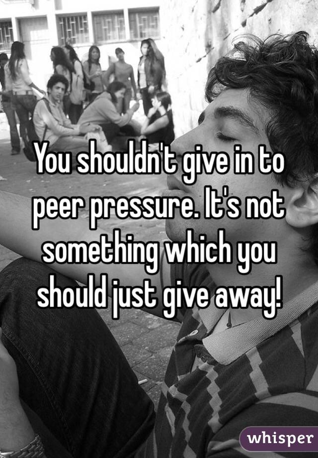 You shouldn't give in to peer pressure. It's not something which you should just give away!