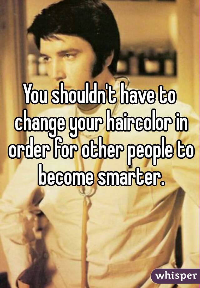 You shouldn't have to change your haircolor in order for other people to become smarter.
