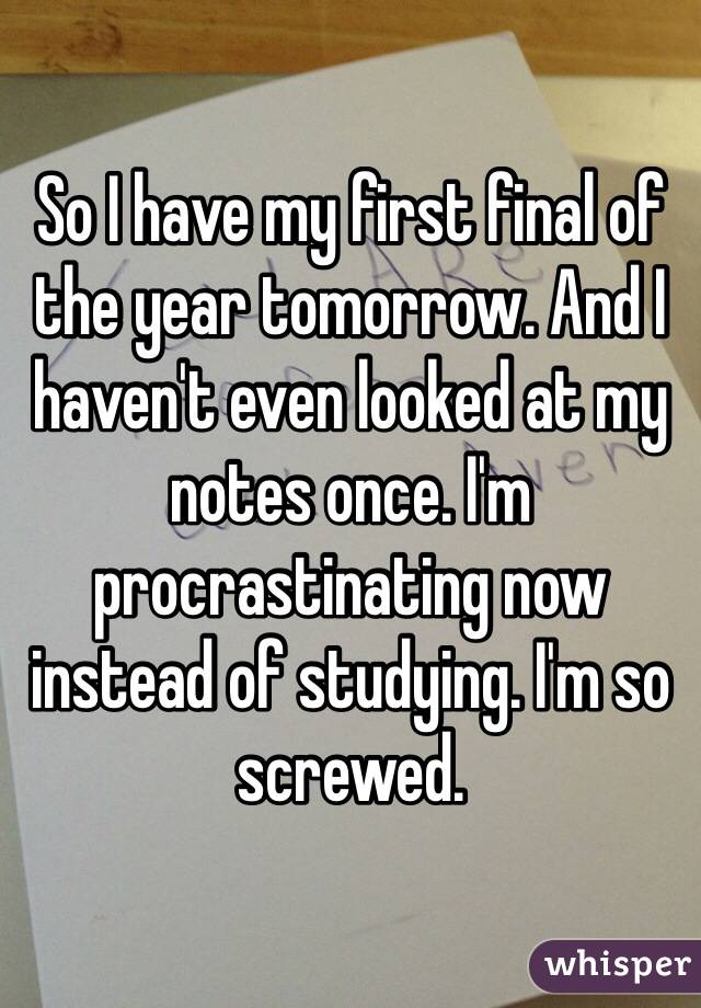So I have my first final of the year tomorrow. And I haven't even looked at my notes once. I'm procrastinating now instead of studying. I'm so screwed.