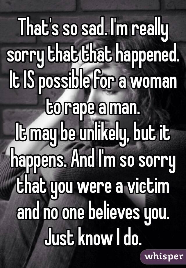 That's so sad. I'm really sorry that that happened.
It IS possible for a woman to rape a man.
It may be unlikely, but it happens. And I'm so sorry that you were a victim and no one believes you.
Just know I do.