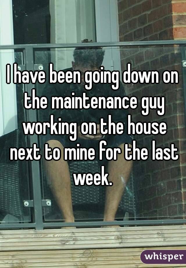 I have been going down on the maintenance guy working on the house next to mine for the last week. 