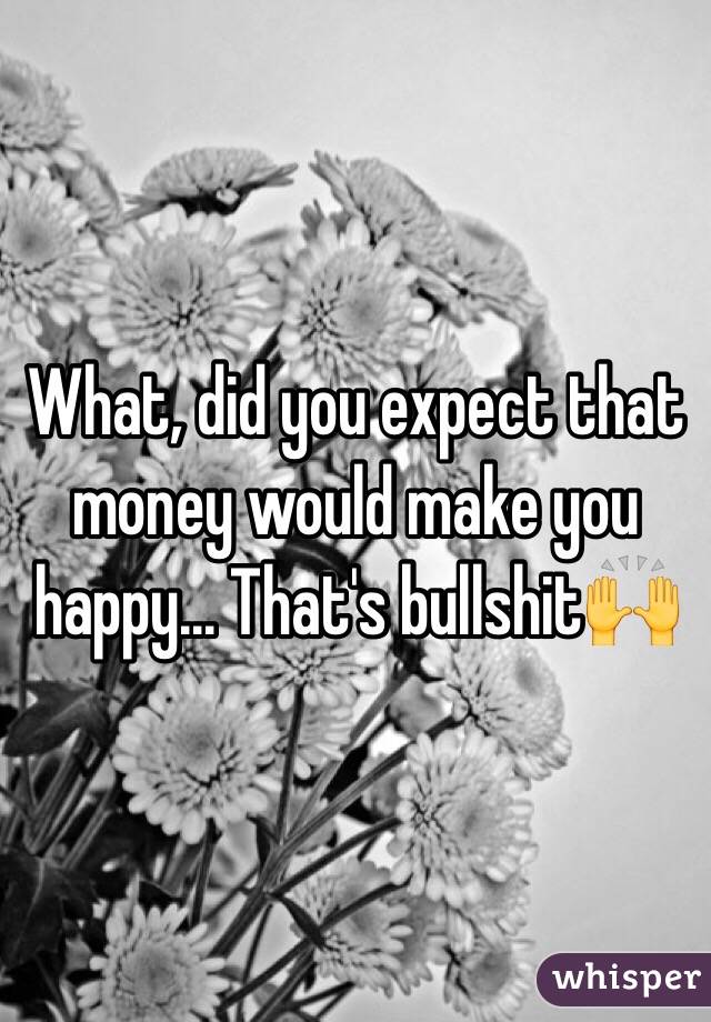 What, did you expect that money would make you happy... That's bullshit🙌