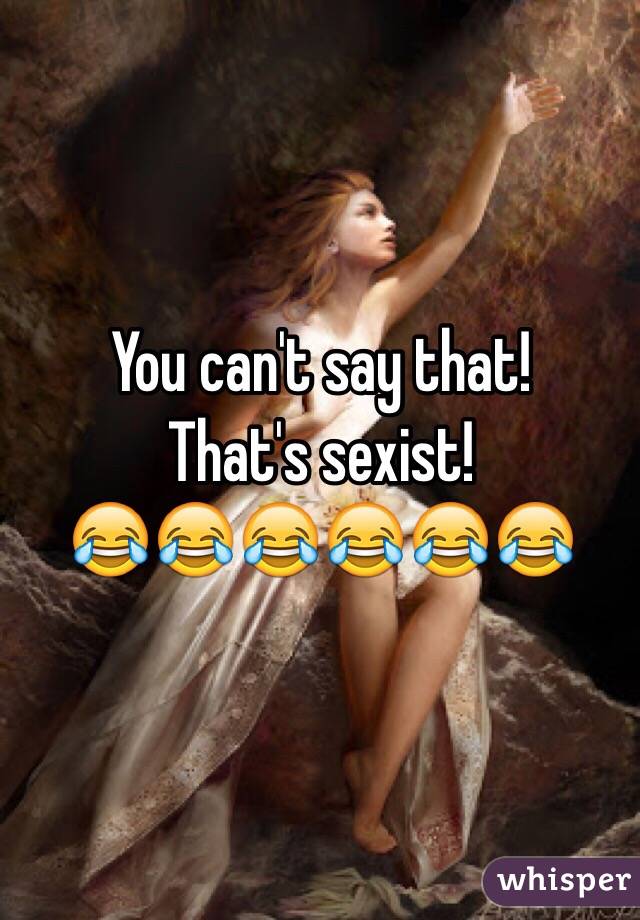 You can't say that!
That's sexist!
😂😂😂😂😂😂