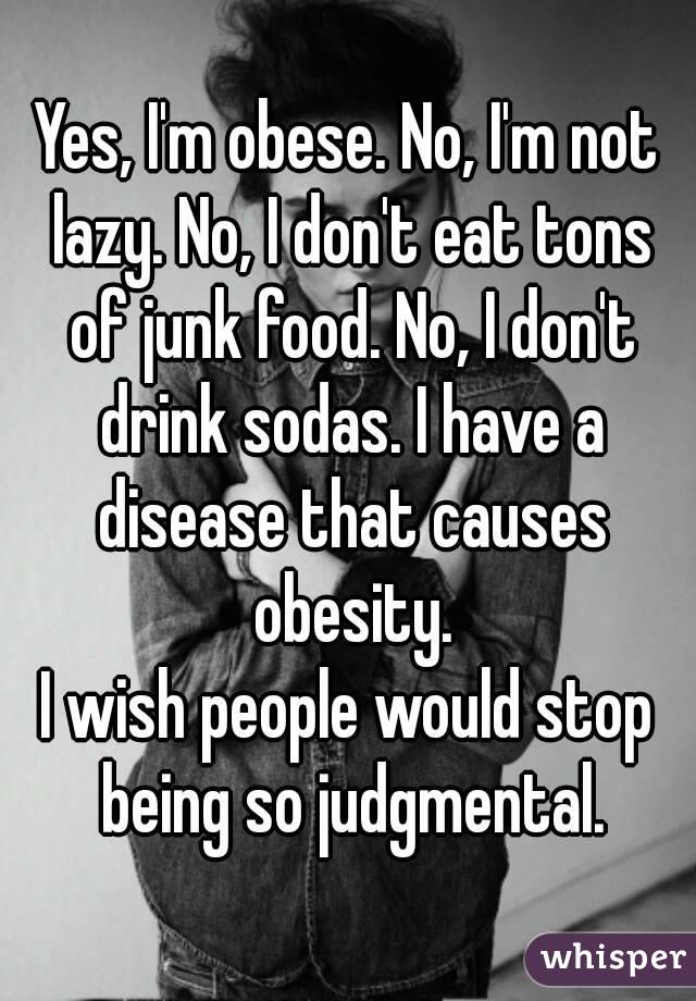 Yes, I'm obese. No, I'm not lazy. No, I don't eat tons of junk food. No, I don't drink sodas. I have a disease that causes obesity.
I wish people would stop being so judgmental.