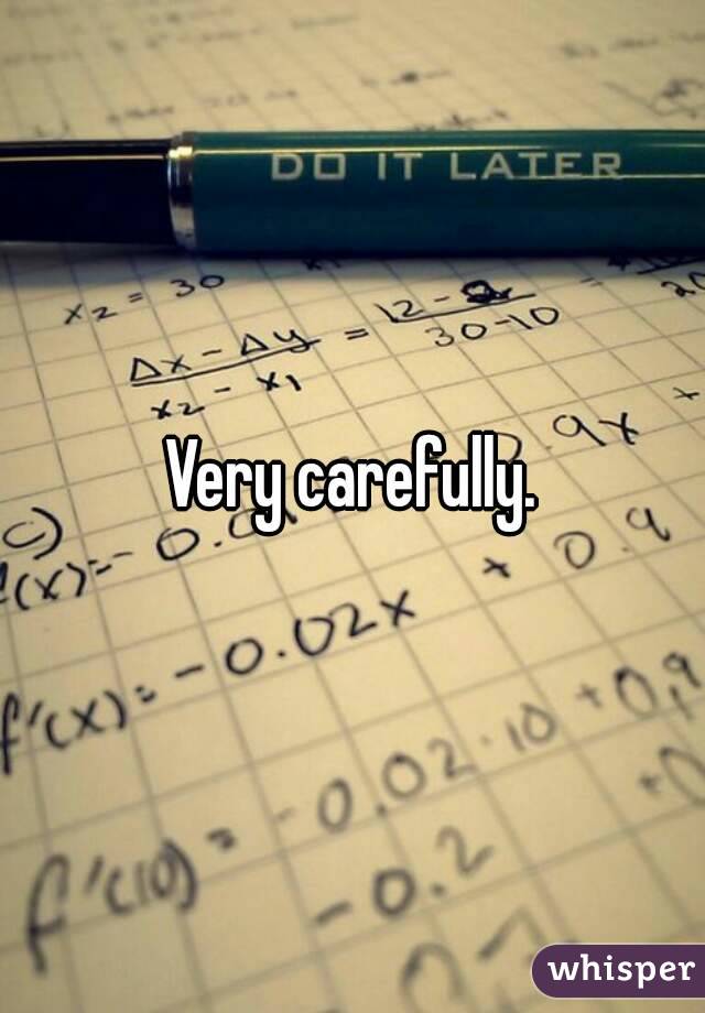 Very carefully.