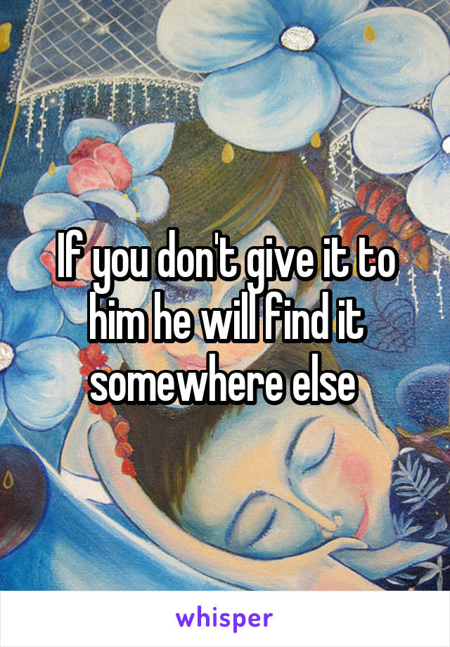 If you don't give it to him he will find it somewhere else 