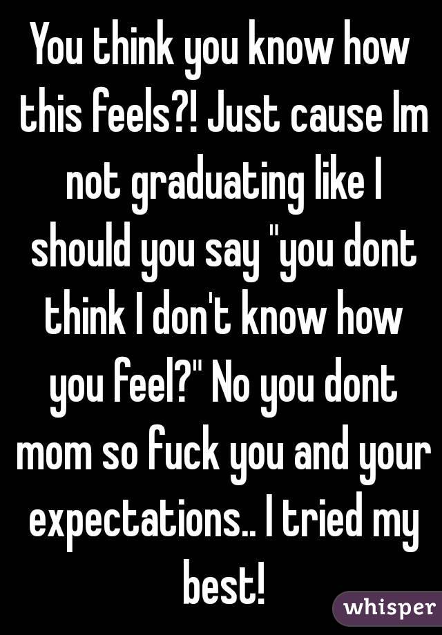You think you know how this feels?! Just cause Im not graduating like I should you say "you dont think I don't know how you feel?" No you dont mom so fuck you and your expectations.. I tried my best!