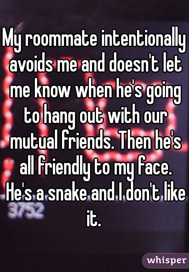 My roommate intentionally avoids me and doesn't let me know when he's going to hang out with our mutual friends. Then he's all friendly to my face. He's a snake and I don't like it. 