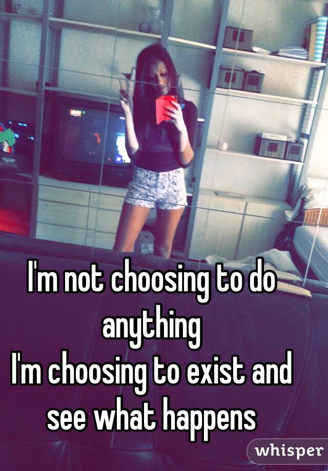I'm not choosing to do anything
I'm choosing to exist and see what happens