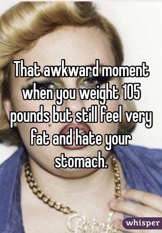 That awkward moment when you weight 105 pounds but still feel very fat and hate your stomach. 