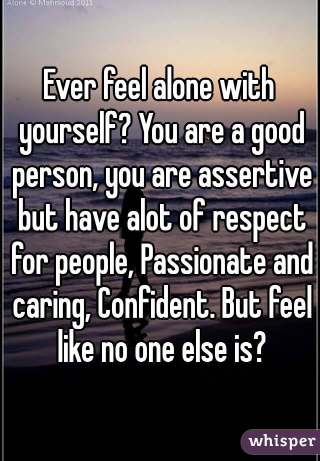 Ever feel alone with yourself? You are a good person, you are assertive but have alot of respect for people, Passionate and caring, Confident. But feel like no one else is?