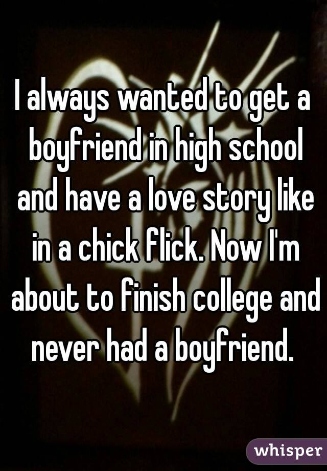 I always wanted to get a boyfriend in high school and have a love story like in a chick flick. Now I'm about to finish college and never had a boyfriend. 