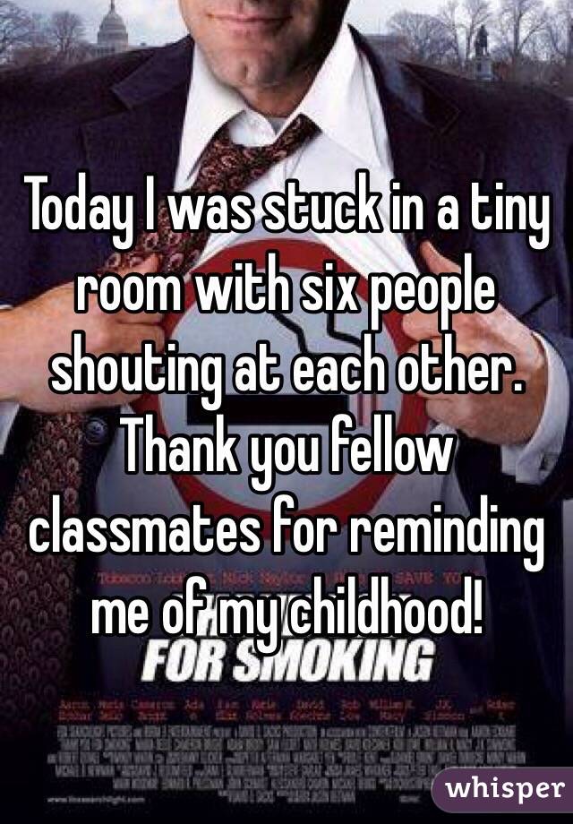 Today I was stuck in a tiny room with six people shouting at each other. Thank you fellow classmates for reminding me of my childhood!